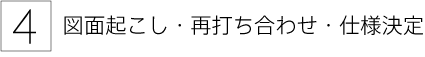 4. 図面起こし・再打ち合わせ・仕様決定